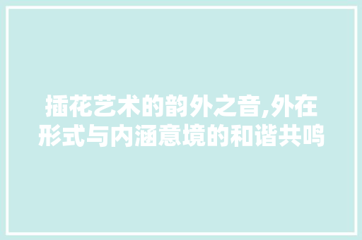 插花艺术的韵外之音,外在形式与内涵意境的和谐共鸣