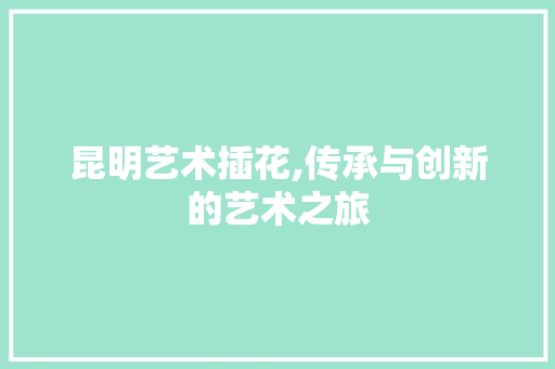 昆明艺术插花,传承与创新的艺术之旅