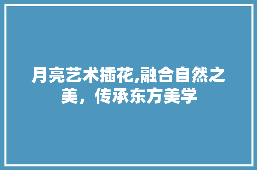 月亮艺术插花,融合自然之美，传承东方美学