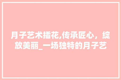 月子艺术插花,传承匠心，绽放美丽_一场独特的月子艺术体验活动