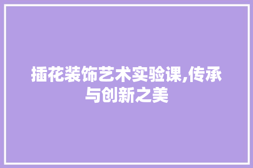 插花装饰艺术实验课,传承与创新之美 养护技巧 插花装饰艺术实验课,传承与创新之美 养护技巧