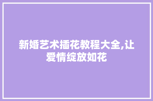 新婚艺术插花教程大全,让爱情绽放如花 植物养护