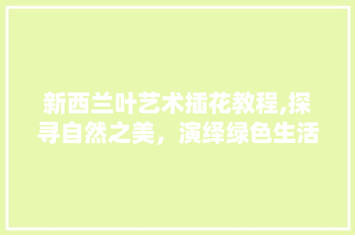 新西兰叶艺术插花教程,探寻自然之美，演绎绿色生活