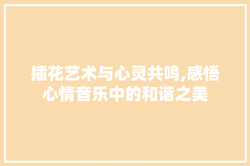 插花艺术与心灵共鸣,感悟心情音乐中的和谐之美