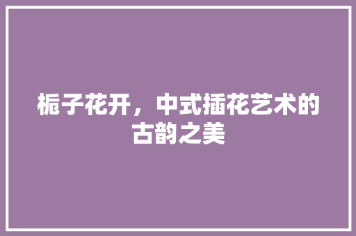 栀子花开，中式插花艺术的古韵之美