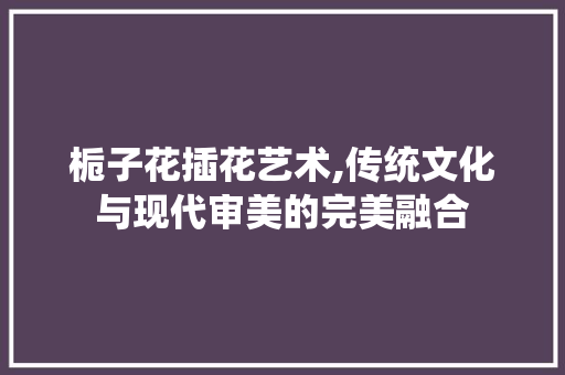 栀子花插花艺术,传统文化与现代审美的完美融合