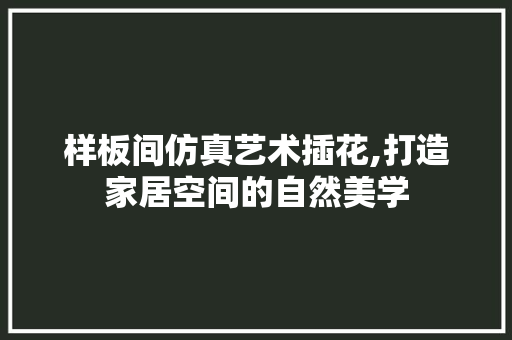 样板间仿真艺术插花,打造家居空间的自然美学