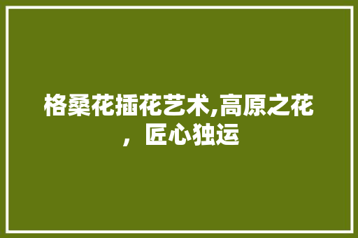 格桑花插花艺术,高原之花，匠心独运
