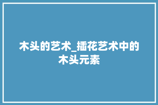 木头的艺术_插花艺术中的木头元素
