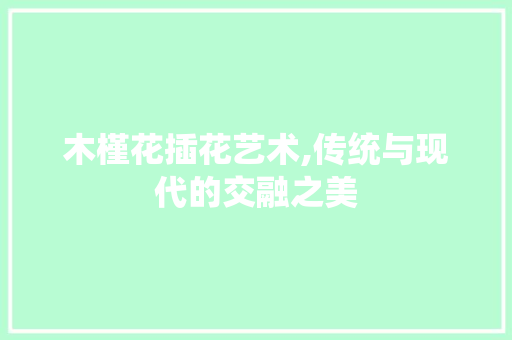 木槿花插花艺术,传统与现代的交融之美