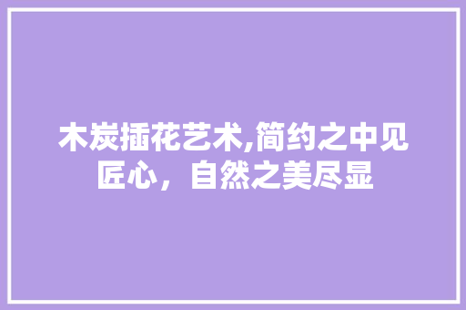 木炭插花艺术,简约之中见匠心，自然之美尽显