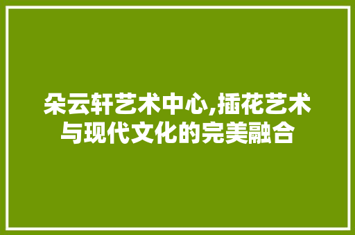 朵云轩艺术中心,插花艺术与现代文化的完美融合