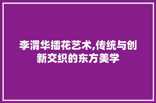 李渭华插花艺术,传统与创新交织的东方美学