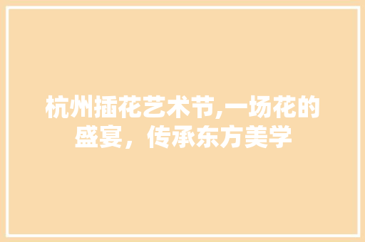 杭州插花艺术节,一场花的盛宴，传承东方美学 植物养护