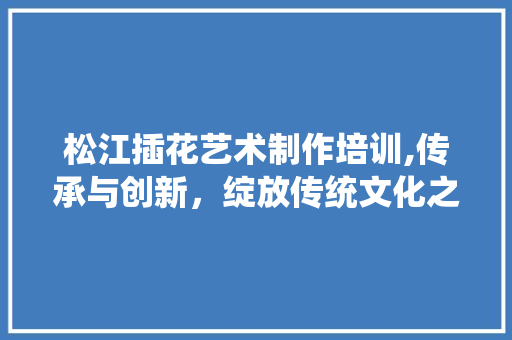 松江插花艺术制作培训,传承与创新，绽放传统文化之美