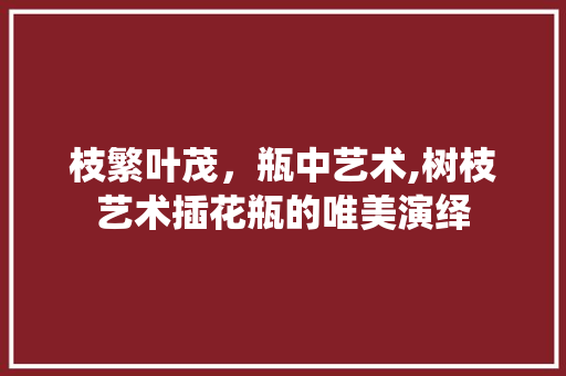 枝繁叶茂，瓶中艺术,树枝艺术插花瓶的唯美演绎