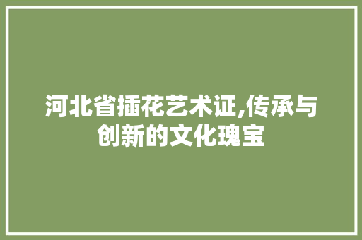 河北省插花艺术证,传承与创新的文化瑰宝