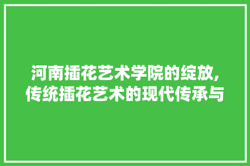 河南插花艺术学院的绽放,传统插花艺术的现代传承与创新 植物栽培