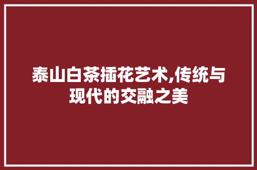 泰山白茶插花艺术,传统与现代的交融之美