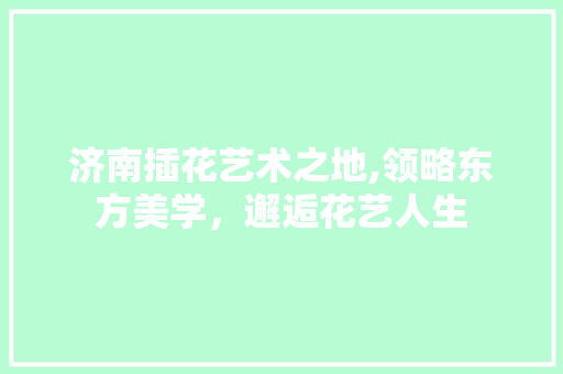济南插花艺术之地,领略东方美学，邂逅花艺人生
