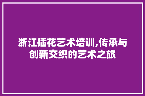 浙江插花艺术培训,传承与创新交织的艺术之旅