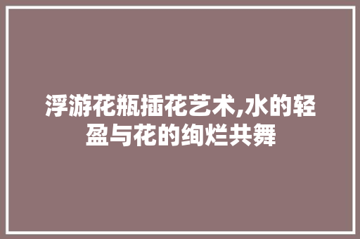 浮游花瓶插花艺术,水的轻盈与花的绚烂共舞