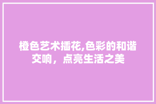 橙色艺术插花,色彩的和谐交响，点亮生活之美