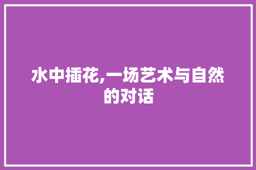 水中插花,一场艺术与自然的对话 园艺知识