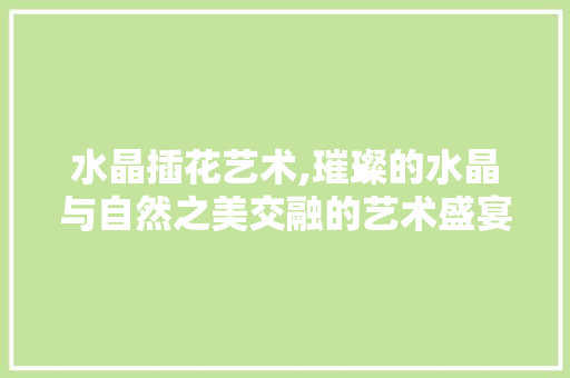 水晶插花艺术,璀璨的水晶与自然之美交融的艺术盛宴