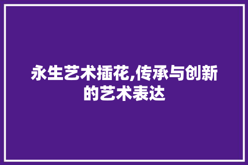永生艺术插花,传承与创新的艺术表达