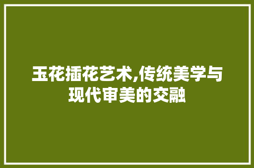 玉花插花艺术,传统美学与现代审美的交融