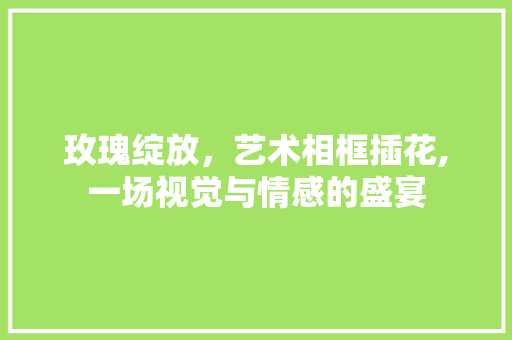 玫瑰绽放，艺术相框插花,一场视觉与情感的盛宴