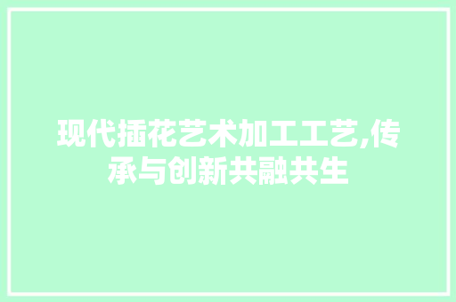 现代插花艺术加工工艺,传承与创新共融共生 园艺知识