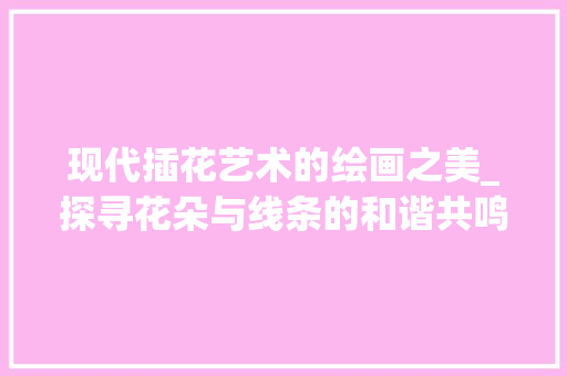 现代插花艺术的绘画之美_探寻花朵与线条的和谐共鸣