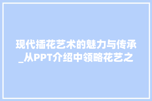现代插花艺术的魅力与传承_从PPT介绍中领略花艺之美