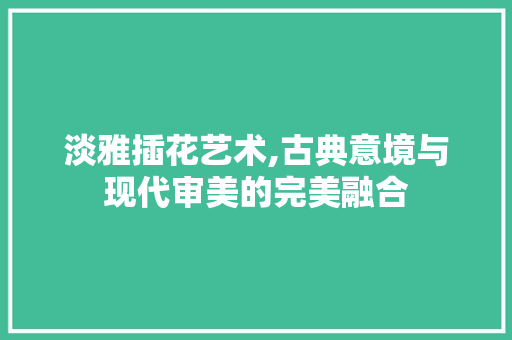 淡雅插花艺术,古典意境与现代审美的完美融合