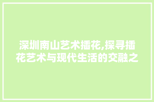 深圳南山艺术插花,探寻插花艺术与现代生活的交融之美