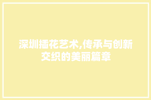 深圳插花艺术,传承与创新交织的美丽篇章