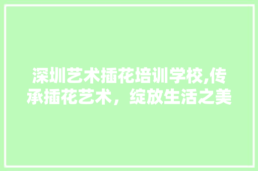 深圳艺术插花培训学校,传承插花艺术，绽放生活之美