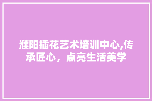 濮阳插花艺术培训中心,传承匠心，点亮生活美学