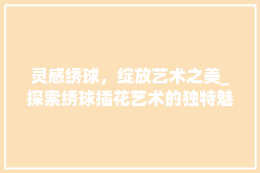 灵感绣球，绽放艺术之美_探索绣球插花艺术的独特魅力