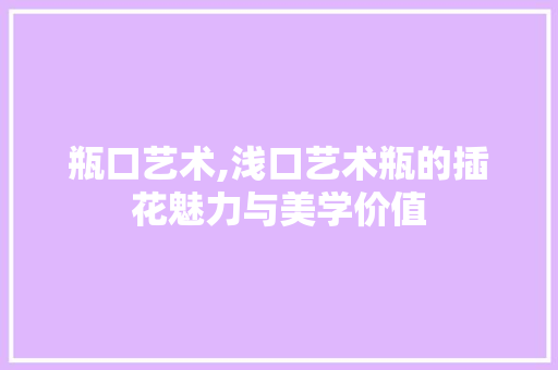 瓶口艺术,浅口艺术瓶的插花魅力与美学价值 园艺知识