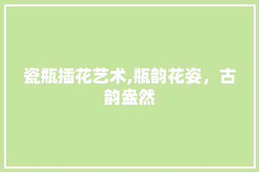 瓷瓶插花艺术,瓶韵花姿，古韵盎然