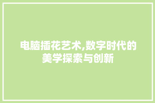 电脑插花艺术,数字时代的美学探索与创新