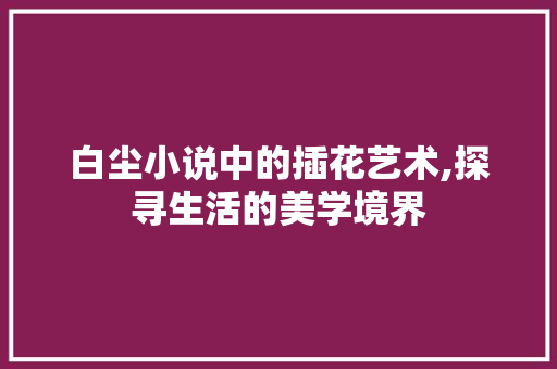 白尘小说中的插花艺术,探寻生活的美学境界 园艺知识