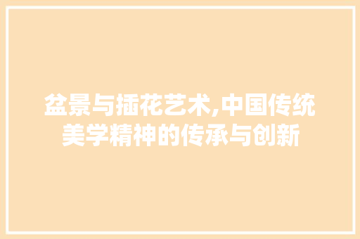 盆景与插花艺术,中国传统美学精神的传承与创新 园艺知识
