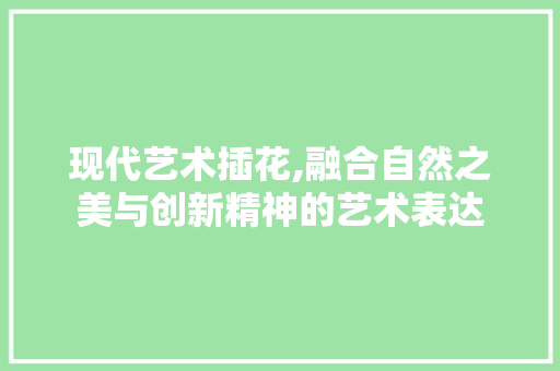 现代艺术插花,融合自然之美与创新精神的艺术表达