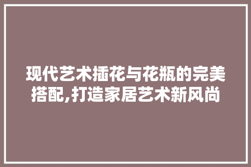 现代艺术插花与花瓶的完美搭配,打造家居艺术新风尚