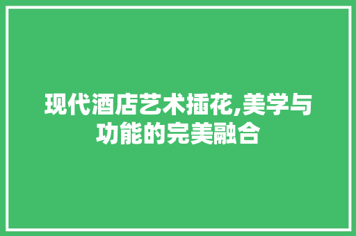 现代酒店艺术插花,美学与功能的完美融合 修剪技巧