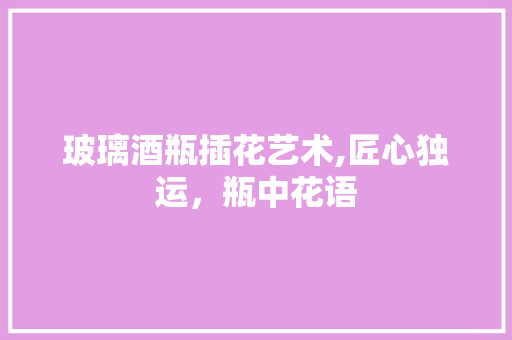 玻璃酒瓶插花艺术,匠心独运，瓶中花语